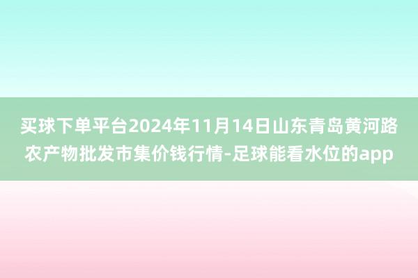 买球下单平台2024年11月14日山东青岛黄河路农产物批发市集价钱行情-足球能看水位的app