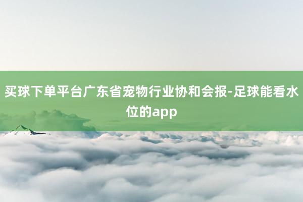 买球下单平台广东省宠物行业协和会报-足球能看水位的app