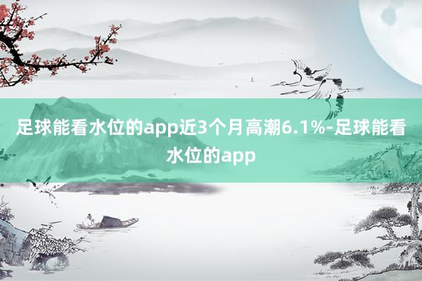 足球能看水位的app近3个月高潮6.1%-足球能看水位的app