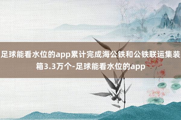 足球能看水位的app累计完成海公铁和公铁联运集装箱3.3万个-足球能看水位的app