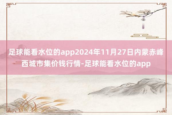 足球能看水位的app2024年11月27日内蒙赤峰西城市集价钱行情-足球能看水位的app