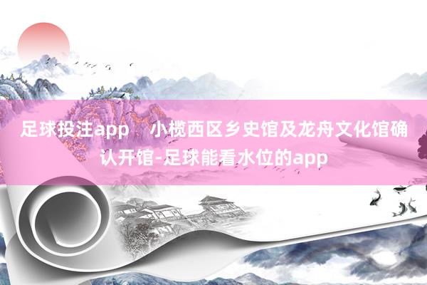 足球投注app    小榄西区乡史馆及龙舟文化馆确认开馆-足球能看水位的app