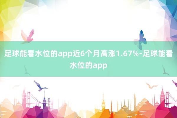 足球能看水位的app近6个月高涨1.67%-足球能看水位的app