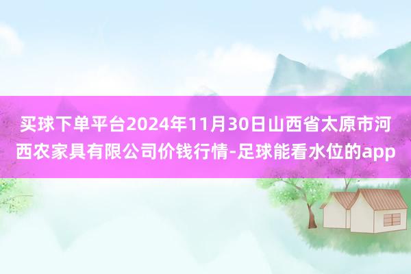 买球下单平台2024年11月30日山西省太原市河西农家具有限公司价钱行情-足球能看水位的app