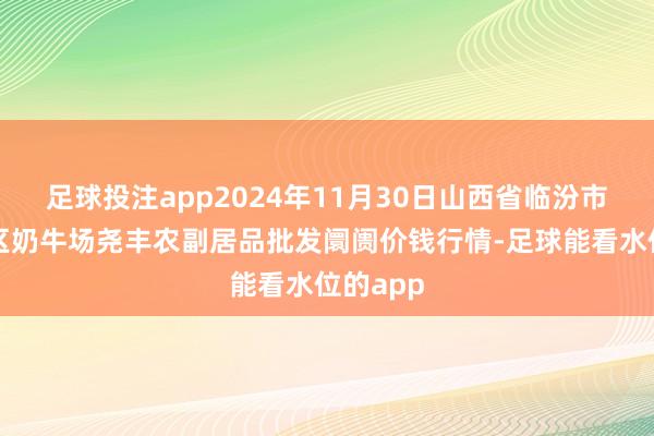 足球投注app2024年11月30日山西省临汾市尧王人区奶牛场尧丰农副居品批发阛阓价钱行情-足球能看水位的app