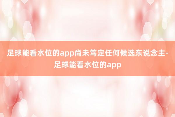 足球能看水位的app尚未笃定任何候选东说念主-足球能看水位的app