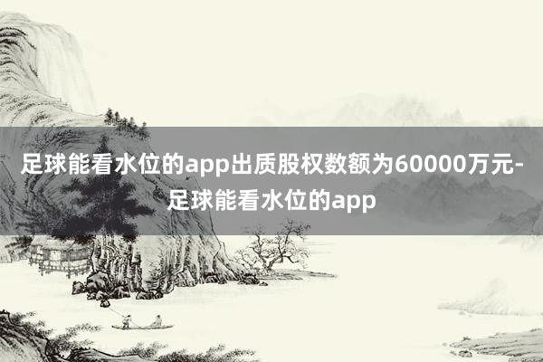 足球能看水位的app出质股权数额为60000万元-足球能看水位的app