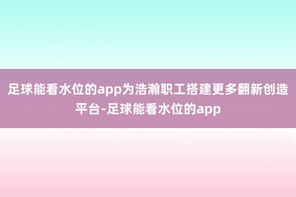 足球能看水位的app为浩瀚职工搭建更多翻新创造平台-足球能看水位的app