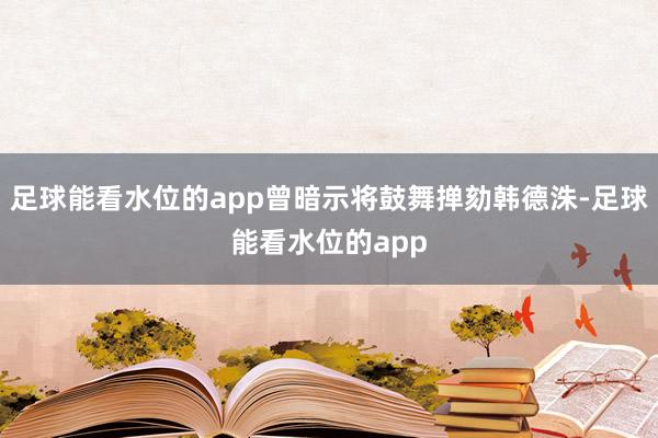 足球能看水位的app曾暗示将鼓舞掸劾韩德洙-足球能看水位的app