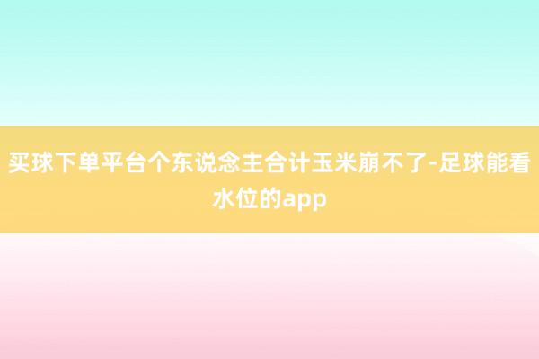 买球下单平台个东说念主合计玉米崩不了-足球能看水位的app