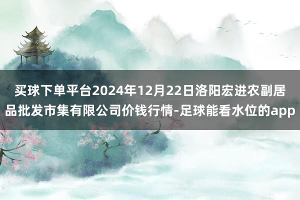 买球下单平台2024年12月22日洛阳宏进农副居品批发市集有限公司价钱行情-足球能看水位的app