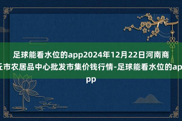 足球能看水位的app2024年12月22日河南商丘市农居品中心批发市集价钱行情-足球能看水位的app