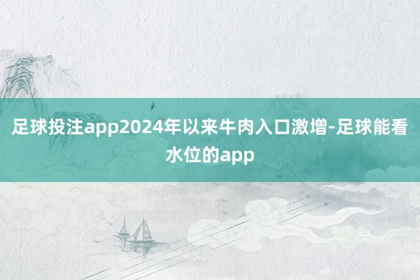 足球投注app2024年以来牛肉入口激增-足球能看水位的app