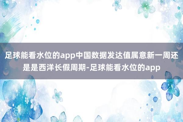 足球能看水位的app中国数据发达值属意新一周还是是西洋长假周期-足球能看水位的app