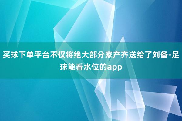 买球下单平台不仅将绝大部分家产齐送给了刘备-足球能看水位的app