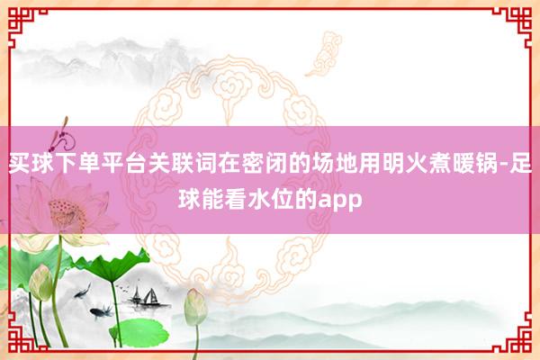 买球下单平台关联词在密闭的场地用明火煮暖锅-足球能看水位的app