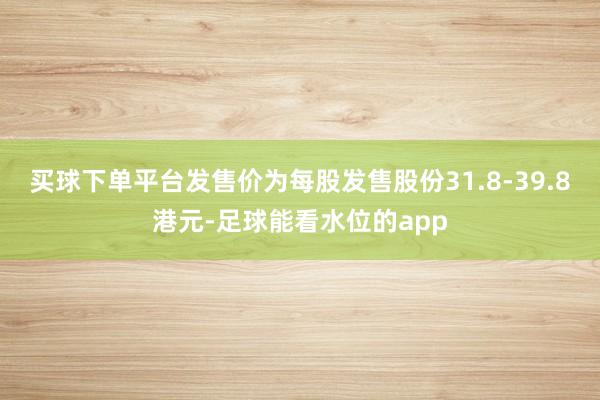 买球下单平台发售价为每股发售股份31.8-39.8港元-足球能看水位的app