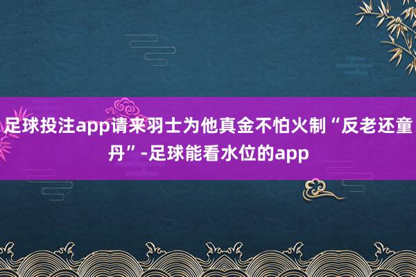 足球投注app请来羽士为他真金不怕火制“反老还童丹”-足球能看水位的app