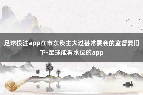 足球投注app在市东谈主大过甚常委会的监督复旧下-足球能看水位的app