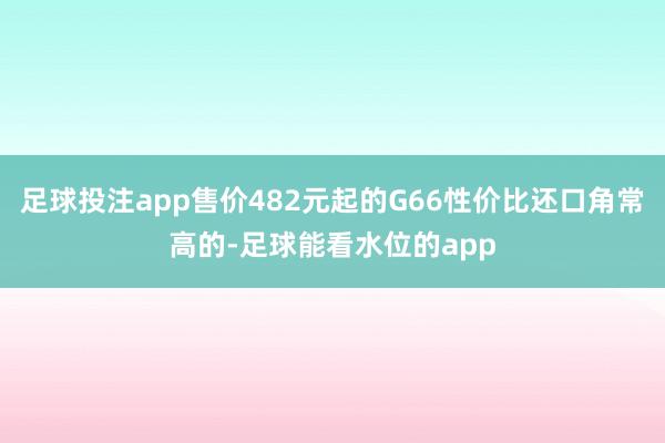 足球投注app售价482元起的G66性价比还口角常高的-足球能看水位的app