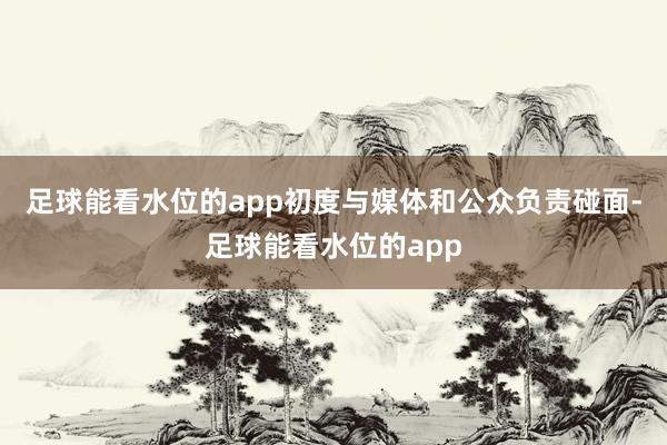 足球能看水位的app初度与媒体和公众负责碰面-足球能看水位的app