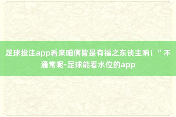 足球投注app看来咱俩皆是有福之东谈主呐！”不通常呢-足球能看水位的app