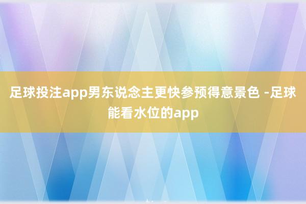 足球投注app男东说念主更快参预得意景色 -足球能看水位的app