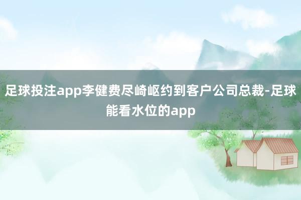 足球投注app李健费尽崎岖约到客户公司总裁-足球能看水位的app