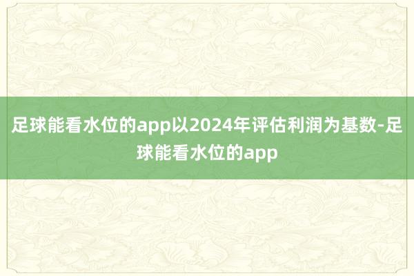 足球能看水位的app以2024年评估利润为基数-足球能看水位的app