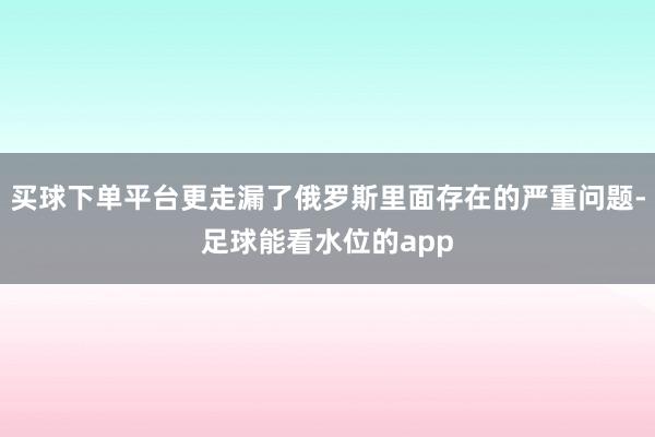 买球下单平台更走漏了俄罗斯里面存在的严重问题-足球能看水位的app