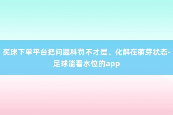 买球下单平台把问题科罚不才层、化解在萌芽状态-足球能看水位的app