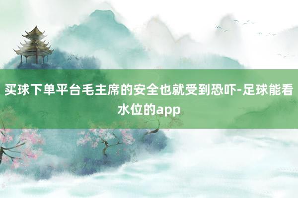 买球下单平台毛主席的安全也就受到恐吓-足球能看水位的app