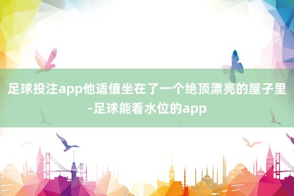 足球投注app他适值坐在了一个绝顶漂亮的屋子里-足球能看水位的app