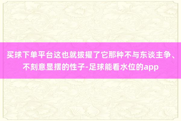 买球下单平台这也就拔擢了它那种不与东谈主争、不刻意显摆的性子-足球能看水位的app