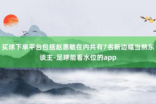 买球下单平台包括赵惠敏在内共有7名新边幅当然东谈主-足球能看水位的app