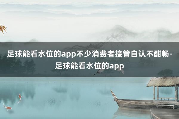 足球能看水位的app不少消费者接管自认不酣畅-足球能看水位的app